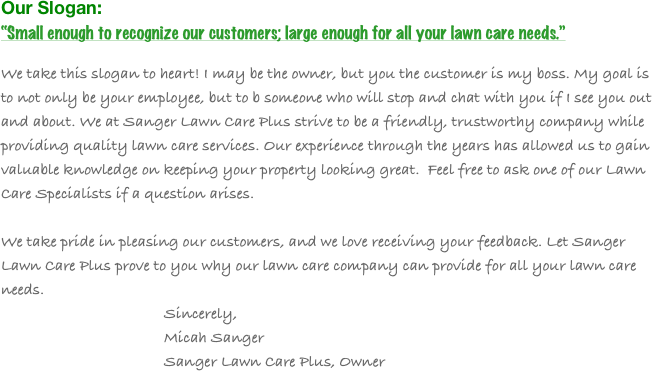 Our Slogan:
“Small enough to recognize our customers; large enough for all your lawn care needs.”

We take this slogan to heart! I may be the owner, but you the customer is my boss. My goal is to not only be your employee, but to b someone who will stop and chat with you if I see you out and about. We at Sanger Lawn Care Plus strive to be a friendly, trustworthy company while providing quality lawn care services. Our experience through the years has allowed us to gain valuable knowledge on keeping your property looking great.  Feel free to ask one of our Lawn Care Specialists if a question arises. 

We take pride in pleasing our customers, and we love receiving your feedback. Let Sanger Lawn Care Plus prove to you why our lawn care company can provide for all your lawn care needs.
                                        Sincerely,
                                        Micah Sanger
                                        Sanger Lawn Care Plus, Owner

